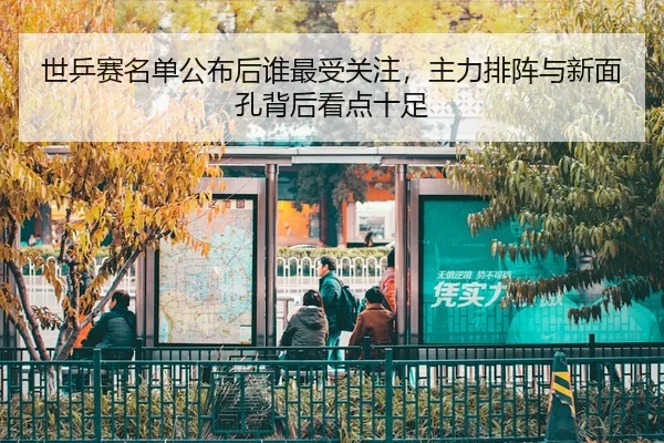 世乒赛名单公布后谁最受关注，主力排阵与新面孔背后看点十足