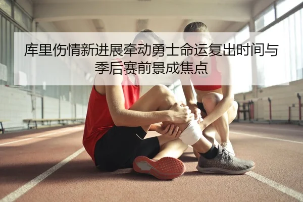 库里伤情新进展牵动勇士命运复出时间与季后赛前景成焦点