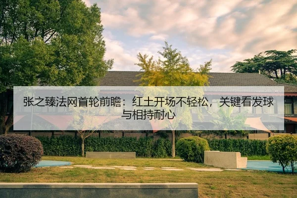 张之臻法网首轮前瞻：红土开场不轻松，关键看发球与相持耐心